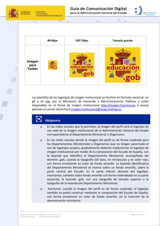 Guía de Comunicación Digital para la Administración
General del Estado: IMAGEN INSTITUCIONAL
  Página 24 de 32
 
 
48*48px 128*128px Tamaño grande
Imagen
para
Twitter 
 
Las plantillas de los logotipos de imagen institucional se facilitan en formato vectorial, en 
gif  y  en  jpg,  por  el  Ministerio  de  Hacienda  y  Administraciones  Públicas  y  están 
disponibles  en  el  Portal  de  Imagen  Institucional  http://imagen.funciona.es  o  previa 
petición al correo electrónico imagen.institucional@seap.minhap.es.    
         Obligatorio 
 En las redes sociales que lo permitan, la imagen del perfil será el logotipo de 
uso web de la imagen institucional de la Administración General del Estado 
correspondiente al Departamento Ministerial u Organismo. 
 En las redes sociales donde la imagen del perfil es de forma cuadrada para 
los Departamentos Ministeriales y Organismos que no tengan autorizado el 
uso de logotipos propios, gradualmente deberán implementar el logotipo de 
imagen institucional por medio de la composición del Escudo de España, con 
la  leyenda  que  identifica  el  Departamento  Ministerial,  acompañado  del 
dominio .gob, usando la tipografía Gill Sans, en minúsculas y en color rojo, 
con forma envolvente en color de fondo amarillo. La leyenda identificativa 
del  Departamento  Ministerial  se  inserta  sobre  un  fondo  amarillo,  sobre  la 
parte  central  del  Escudo.  En  la  parte  inferior  derecha  del  logotipo, 
insertamos, también sobre fondo amarillo con forma redondeada en su parte 
izquierda,  la  leyenda  .gob,  con  una  tipografía  de  tamaño  superior  a  la 
tipografía de la leyenda del Departamento Ministerial. 
  Asimismo,  cuando  la  imagen  del  perfil  es  de  forma  cuadrada,  el  logotipo 
también se podrá construir mediante la composición del Escudo de España, 
con  forma  envolvente  en  color  de  fondo  amarillo,  sin  la  inserción  de  la 
denominación ministerial. 
 