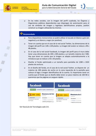 Guía de Co
General de
 
omunicación Digital
el Estado: IMAG
 

 Rec





 Ver fascí
para la Administra
GEN INSTITUCION
En  las  r
Organism
uso  de 
construi
comendado
Para disp
negativo
Tener en
imagen d
48 píxele
En el cas
tener un
Hay  que
miniatur
Diseñar 
píxeles d
En el dis
máximo 
colocar e
cuenta q
queremo
ículo de Tec
ción
NAL
redes  socia
mos  público
símbolos 
r su imagen
o  
positivos m
o) y en blanc
n cuenta qu
del perfil so
es.  
so de la red
nas dimensi
e  tener  en 
ra que se re
el  fondo  o
de anchura.
seño del fon
de  200  píx
el logo o im
que el fond
os que las p
cnologías w
 
ales,  con  la
os  dependi
de  imagen
n utilizando 
onocromos
co y negro (
ue en el caso
on 128 x 128
d social Fac
ones de 20
cuenta  que
educe a 50 x
optimizado 
  
ndo, en el c
xeles  de  an
magen iden
o que se di
páginas se c
web 2.0. 
 
a  imagen  d
ientes  que 
n  y  logotip
los mismos
s se podrá u
(en positivo
o de la red 
8 píxeles. La
cebook, la i
00 x 200 píx
e  la  image
x 50 píxeles
a  un  tama
caso de la r
ncho  en  la 
tificativa de
señe debe 
arguen ráp
del  perfil  c
dispongan 
pos  identifi
s. 
utilizar el es
o). 
social Twitt
a imagen de
magen del 
xeles y un ta
n  se  adapt
. 
año  para  pa
red social Tw
zona  izqui
e la cuenta
tener un pe
ido. 
cuadrada,  l
de  autoriz
cativos  pro
scudo en bla
ter, las dime
el avatar se
perfil para 
amaño máx
ta  automát
antallas  de
witter, se d
erda  de  la 
. Es import
eso máximo
Página 25 de 32
os  Órganos
zación  para
opios,  podr
anco y gris 
ensiones de
e reduce a 4
el muro de
ximo de 2 M
icamente  a
  1280  x  10
dispone de  
pantalla  p
tante tener 
o de 100 KB
 
s  y 
a  el 
rán 
(en 
e la 
48 x 
ebe 
MB. 
a  la 
024 
un 
ara 
en 
B si 
 