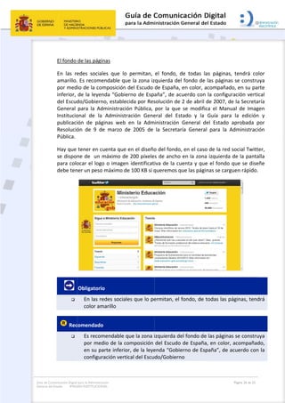 Guía de Co
General de
omunicación Digital
el Estado: IMAG
 
El fondo 
En  las  re
amarillo.
por med
inferior, 
del Escud
General 
Institucio
publicaci
Resolució
Pública. 
Hay que 
se dispon
para colo
debe ten
       

 Rec

para la Administra
GEN INSTITUCION
de las págin
edes  social
 Es recome
io de la com
de la leyen
do/Gobiern
para  la  Ad
onal  de  la 
ión  de  pág
ón  de  9  de
tener en cu
ne de  un m
ocar el logo
ner un peso 
Obligatorio
En las re
color am
comendado
Es recom
por med
en su pa
configur
ción
NAL
nas  
es  que  lo 
endable que
mposición d
nda “Gobier
no, establec
ministració
Administra
ginas  web  e
e  marzo  de
uenta que e
máximo de 
o o imagen 
máximo de
o 
edes sociale
marillo 
o  
mendable q
dio de la co
arte inferior
ración vertic
permitan, 
e la zona iz
del Escudo 
rno de Espa
cida por Res
ón  Pública, 
ación  Gene
en  la  Adm
e  2005  de 
en el diseño
200 píxele
identificat
e 100 KB si q
es que lo pe
ue la zona i
omposición 
r, de la leye
cal del Escu
 
el  fondo,  d
zquierda de
de España,
aña”, de ac
solución de
por  la  que
eral  del  Es
inistración 
la  Secreta
o del fondo
s de ancho
iva de la cu
queremos q
ermitan, el 
izquierda de
del Escudo
enda “Gobie
do/Gobiern
de  todas  la
el fondo de 
 en color, a
cuerdo con 
 2 de abril 
e  se  modific
stado  y  la 
General  d
ría  Genera
o, en el caso
o en la zona
uenta y que
que las pági
fondo, de t
el fondo de
o de España
erno de Esp
no 
as  páginas,
las páginas
acompañad
la configur
de 2007, de
ca  el  Manu
Guía  para 
el  Estado 
l  para  la  A
o de la red 
a izquierda 
e el fondo 
nas se carg
todas las pá
e las página
a, en color, 
paña”, de a
Página 26 de 32
  tendrá  co
s se constru
o, en su pa
ración verti
e la Secreta
ual  de  Imag
la  edición
aprobada  p
Administrac
social Twitt
de la panta
que se dise
uen rápido.
 
áginas, tend
s se constru
acompaña
acuerdo con
olor 
uya 
arte 
ical 
aría 
gen 
n  y 
por 
ión 
ter, 
alla 
eñe 
. 
drá 
uya 
do, 
n la 
 