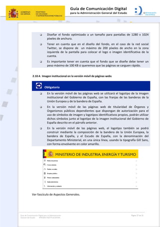 Guía de Comunicación Digital para la Administración
General del Estado: IMAGEN INSTITUCIONAL
  Página 27 de 32
 
 Diseñar  el  fondo  optimizado  a  un  tamaño  para  pantallas  de  1280  x  1024 
píxeles de anchura.  
 Tener  en  cuenta  que  en  el  diseño  del  fondo,  en  el  caso  de  la  red  social 
Twitter,  se  dispone  de    un  máximo  de  200  píxeles  de  ancho  en  la  zona 
izquierda  de  la  pantalla  para  colocar  el  logo  o  imagen  identificativa  de  la 
cuenta.  
 Es importante tener en cuenta que el fondo que se diseñe debe tener un 
peso máximo de 100 KB si queremos que las páginas se carguen rápido. 
2.10.4. Imagen institucional en la versión móvil de páginas webs 
        Obligatorio 
 En la versión móvil de las páginas web se utilizará el logotipo de la imagen 
institucional del Gobierno de España, con las franjas de las banderas de la 
Unión Europea y de la bandera de España. 
 En  la  versión  móvil  de  las  páginas  web  de  titularidad  de  Órganos  y 
Organismos  públicos  dependientes  que  dispongan  de  autorización  para  el 
uso de símbolos de imagen y logotipos identificativos propios, podrán utilizar 
dichos símbolos junto al logotipo de la imagen institucional del Gobierno de 
España descrito en el párrafo anterior. 
 En  la  versión  móvil  de  las  páginas  web,  el  logotipo  también  se  podrá 
construir  mediante  la  composición  de  la  bandera  de  la  Unión  Europea,  la 
bandera  de  España,  y  el  Escudo  de  España,  con  la  denominación  del 
Departamento Ministerial, en una única línea, usando la tipografía Gill Sans, 
con forma envolvente en color amarillo. 
 
Ver fascículo de Aspectos Generales. 
 