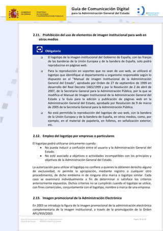 Guía de Comunicación Digital para la Administración
General del Estado: IMAGEN INSTITUCIONAL
  Página 28 de 32
 
2.11. Prohibición del uso de elementos de imagen institucional para web en 
otros medios 
        Obligatorio 
 El logotipo de la imagen institucional del Gobierno de España, con las franjas 
de las banderas de la Unión Europea y de la bandera de España, solo podrá 
reproducirse en páginas web. 
 Para  la  reproducción  en  soportes  que  no  sean  de  uso  web,  se  utilizará  el 
logotipo que identifique al departamento u organismo responsable según lo 
dispuesto  en  el  "Manual  de  imagen  Institucional  de  la  Administración 
General del Estado", aprobado por Orden de 27 de septiembre de 1999 en 
desarrollo del Real Decreto 1465/1999 y por la Resolución de 2 de abril de 
2007, de la Secretaría General para la Administración Pública, por la que se 
modifica el Manual de Imagen Institucional de la Administración General del 
Estado  y  la  Guía  para  la  edición  y  publicación  de  páginas  web  en  la 
Administración General del Estado, aprobada por Resolución de 9 de marzo 
de 2005 de la Secretaría General para la Administración Pública. 
 No está permitida la reproducción del logotipo de uso web, con la bandera 
de la Unión Europea y de la bandera de España, en otros medios, como, por 
ejemplo,  en  el  material  de  papelería,  en  folletos,  en  señalización  exterior, 
etc.  
2.12. Empleo del logotipo por empresas o particulares 
El logotipo podrá utilizarse únicamente cuando: 
 No pueda inducir a confusión entre el usuario y la Administración General del 
Estado. 
 No esté asociado a objetivos o actividades incompatibles con los principios y 
objetivos de la Administración General del Estado. 
La autorización para utilizar el logotipo no confiere a quienes la obtienen derecho alguno 
de  exclusividad,  ni  permite  la  apropiación,  mediante  registro  o  cualquier  otro 
procedimiento,  de  dicho  emblema  ni  de  ninguna  otra  marca  o  logotipo  similar.  Cada 
caso  se  examinará  individualmente  a  fin  de  determinar  si  satisface  los  criterios 
anteriormente expuestos. Dichos criterios no se cumplirán cuando el logotipo se utilice, 
con fines comerciales, conjuntamente con el logotipo, nombre o marca de una empresa. 
2.13. Imagen promocional de la Administración Electrónica 
En 2003 se introdujo la figura de la imagen promocional de la administración electrónica 
complementaria  de  la  imagen  institucional,  a  través  de  la  promulgación  de  la  Orden 
APU/959/2003. 
 
