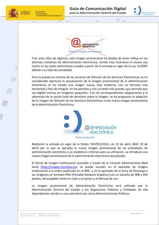 Guía de Comunicación Digital para la Administración
General del Estado: IMAGEN INSTITUCIONAL
  Página 29 de 32
 
 
 
Anterior imagen promocional 
Tras ocho años de vigencia, esta imagen promocional ha dejado de tener reflejo en las 
distintas iniciativas de administración electrónica, siendo muy ilustrativo el escaso uso 
hecho en las sedes electrónicas creadas a partir de la entrada en vigor de la Ley 11/2007 
debido a su falta de actualidad. 
Para la puesta en marcha de las acciones de Difusión de los Servicios Electrónicos se ha 
considerado oportuna la actualización de la imagen promocional de la administración 
electrónica  se  ha  creado  una  imagen  nueva,  más  moderna,  con  un  formato  más 
horizontal y fácil de integrar  en los portales y con un texto más grande, que permite que 
sea legible incluso en imágenes pequeñas. Tras las correspondientes adaptaciones y la 
obtención de la cesión total de derechos sobre la imagen, se ha propuesto la adopción 
de la imagen de Difusión de los Servicios Electrónicos como nueva imagen promocional 
de la Administración Electrónica. 
 
Nueva propuesta 
Mediante la entrada en vigor de la Orden TAP/953/2011,  de 12 de abril, (BOE 19 de 
abril)  por  la  que  se  aprueba  la  nueva  imagen  promocional  de  las  actividades  de 
administración electrónica y se establecen criterios para su utilización, se introduce una 
nueva imagen promocional de la administración electrónica actualizada. 
El Portal de Imagen Institucional accesible a través de la Intranet Administrativa (Red 
Sara)  (http://imagen.funciona.es),  se  puede  acceder  en  el  apartado  de  Imagen 
Institucional a la orden publicada en el BOE, y en el apartado de la Zona de Descarga a 
las imágenes en formato PNG (Portable Network Graphics) con un tamaño de 908 x 454 
píxeles, descargables tanto en color y en grises y al Manual de uso. 
La  imagen  promocional  de  Administración  Electrónica  será  utilizada  por  la 
Administración  General  del  Estado  y  los  Organismos  Públicos  y  Entidades  de  ella 
dependientes siendo su uso voluntario por otras Administraciones Públicas. 
 