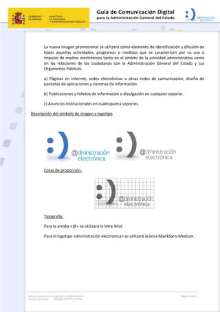 Guía de Comunicación Digital para la Administración
General del Estado: IMAGEN INSTITUCIONAL
  Página 30 de 32
 
La nueva imagen promocional se utilizará como elemento de identificación y difusión de 
todas  aquellas  actividades,  programas  o  medidas  que  se  caractericen  por  su  uso  o 
impulso de medios electrónicos tanto en el ámbito de la actividad administrativa como 
en  las  relaciones  de  los  ciudadanos  con  la  Administración  General  del  Estado  y  sus 
Organismos Públicos. 
a)  Páginas  en  Internet,  sedes  electrónicas  u  otras  redes  de  comunicación,  diseño  de 
pantallas de aplicaciones y sistemas de información. 
b) Publicaciones y folletos de información o divulgación en cualquier soporte. 
c) Anuncios institucionales en cualesquiera soportes. 
Descripción del símbolo de imagen y logotipo 
 
  
 
Cotas de proporción: 
 
Tipografía: 
Para la arroba «@» se utilizará la letra Arial. 
Para el logotipo «dministración electrónica» se utilizará la letra MankSans‐Medium. 
   
 
