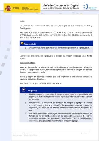 Guía de Co
General de
omunicación Digital
el Estado: IMAG
 
Color: 
Se  utiliza
Cuatricro
Azul clar
3F7AC0; 
3 %; M 2
 Rec

  
Siempre 
blanco. 
Versione
Negativo
utilizará 
directos 
Blanco  y
siguiente
Azul claro
       



 
para la Administra
GEN INSTITUCION
arán  los  co
omía. 
o: RGB 009
Cuatricrom
 %; Y 0 %; K
comendado
Utilizar t
que sea po
es Gráficas: 
o: Cuando la
la tipografí
como en cu
y  negro:  En
e traducción
o: K 51 %. A
 Obligatori
Blanco  y
soporte,
en negat
Reduccio
soportes
legibilida
uso. 
Versione
función 
colocació
inadecua
ción
NAL
olores  azul 
2CF; Cuatri
mía: C 67 %; 
K 56 %. 
o  
tintas plana
osible se re
as caracterí
a en blanco
uatricromía
n  aquellos 
n de colores
Azul oscuro:
o 
y  negro  po
, de que no 
tivo. 
ones:  La  a
s puede ob
ad, y a part
es incorrect
de  los  dife
ón  indebid
ada división
claro,  azu
cromía: C 1
M 36 %; Y 
s para resp
eproducirá 
ísticas del m
o, tanto si s
. 
soportes  q
s. 
: K 55 %. Gr
or  negativo
sea posible
plicación  d
bligar a la u
tir de las m
tas: Se inclu
erentes  err
da  de  ele
n gráfica de
 
ul  oscuro  y
100 %; M 29
0 %; K 35 %
etar al máx
el símbolo 
medio oblig
se reproduc
que  sólo  im
ris: K 66 %.
:  Solament
e utilizar el 
del  símbolo
utilización d
medidas ind
uyen en el M
rores  en  su
mentos;  fa
l símbolo de
y  gris,  en  s
9 %; Y 0 %: 
%.Gris: RGB
ximo la pure
de imagen
guen al uso
ce el símbo
mpriman  a 
te  en  el  ca
positivo est
o  de  image
de reduccio
dicadas en e
Manual las 
u  aplicación
alseamiento
e imagen y 
sus  version
K 19 %.Azu
 6D6E70; C
eza en la rep
n y logotipo
o de negativ
lo de image
una  tinta 
aso,  por  ne
tará autoriz
en  y  logotip
nes, que p
el Manual, 
versiones i
n:  Alteració
o  de  las 
logotipo. 
Página 31 de 32
nes  en  RGB
ul oscuro: R
uatricromía
producción
o sobre fon
vo, la leyen
en por colo
se  utilizará
ecesidades 
zada la vers
po  en  cier
or razones 
obliguen a
incorrectas 
ón  de  color
proporcion
B  y 
RGB 
a: C 
. 
ndo 
nda 
res 
á  la 
del 
ión 
rtos 
de 
 su 
en 
res; 
nes; 
 