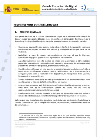 Guía de Comunicación Digital para 
Administración General del Estado  
ASPECTOS GENERALES   
  Página 4 de 80 
   
 
REQUISITOS ANTES DE TENER EL SITIO WEB 
1. ASPECTOS GENERALES 
Este  primer  fascículo  de  la  Guía  de  Comunicación  Digital  de  la  Administración  General  del 
Estado1
 recoge los aspectos básicos a tener en cuenta en la construcción de sitios web de la 
Administración General del Estado. En particular son siete los aspectos generales tratados: 
 
- Sistemas de Navegación: este aspecto trata sobre el diseño de la navegación y como se 
estructuran  las  páginas,  haciendo  más  sencillo  y  homogéneo  el  uso  por  parte  de  los 
visitantes. 
- Legibilidad:  se  trata  de  exponer  recomendaciones  referentes  al  uso  de  diferentes 
formatos en las páginas que facilitan la legibilidad de los contenidos. 
- Aspectos  lingüísticos:  con  este  capítulo  se  ofrece  una  aproximación  a  cómo  redactar 
contenidos  manteniendo  coherencia  en  el  mensaje  y  respetando  las  consideraciones 
predefinidas en materia de igualdad, diferencias culturales, etc. 
- Consideraciones  técnicas:  en  este  aspecto  se  recogen  las  recomendaciones  referidas  a 
como  impactan  diferentes  aspectos  técnicos  relacionados  con  la  construcción  o  la 
navegación, tales como la resolución de los dispositivos, los navegadores de los usuarios, 
lenguajes de programación, etc. 
- Acceso autenticado de usuarios: en este apartado se tratan las recomendaciones a tener 
cuenta cuando se necesita de la identificación de los usuarios 
- Referencias a otros sitios web de la Administración General del Estado: cuando se enlazan 
otros  sitios  web  de  la  Administración  General  del  Estado  hay  una  serie  de 
recomendaciones para conseguir la homogeneidad 
- Estadísticas  de  Uso:  en  este  apartado  se  incluyen  las  recomendaciones  para  incluir  el 
servicio de estadísticas que posibilite el análisis posterior de las visitas de los usuarios. 
La lectura de este fascículo se debe completar con la lectura de los siguientes fascículos de la 
Guía de Comunicación Digital: Imagen institucional, Multilingüismo, Accesibilidad y Aspectos 
de comunicación 
                                                       
1
  Los  fascículos  de  la  Guía  de  Comunicación  digital  de  la  AGE  son:  Aspectos  Generales,  Imagen 
Institucional, Multilingüismo, Accesibilidad, Seguridad, Aspectos de Comunicación, Tecnología Web 2.0 y 
Mejora y Mantenimiento. 
 