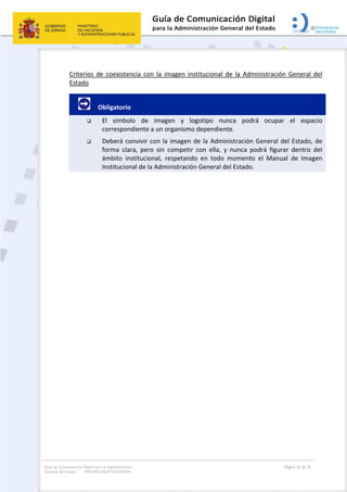 Guía de Comunicación Digital para la Administración
General del Estado: IMAGEN INSTITUCIONAL
  Página 32 de 32
 
Criterios  de  coexistencia  con  la  imagen  institucional  de  la  Administración  General  del 
Estado 
         Obligatorio 
 El  símbolo  de  imagen  y  logotipo  nunca  podrá  ocupar  el  espacio 
correspondiente a un organismo dependiente. 
 Deberá convivir con la imagen de la Administración General del Estado, de 
forma  clara,  pero  sin  competir  con  ella,  y  nunca  podrá  figurar  dentro  del 
ámbito  institucional,  respetando  en  todo  momento  el  Manual  de  Imagen 
Institucional de la Administración General del Estado. 
 
 