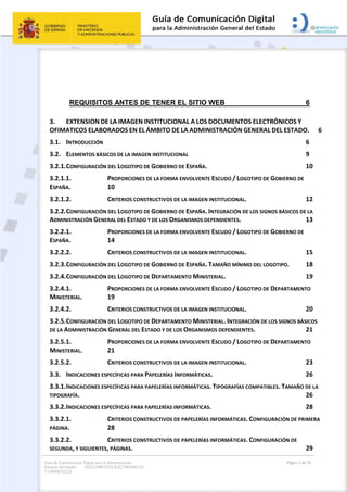 Guía de Comunicación Digital para la Administración
General del Estado: DOCUMENTOS ELECTRÓNICOS
Y OFIMÁTICOS
Página 2 de 76
REQUISITOS ANTES DE TENER EL SITIO WEB 6
3. EXTENSION DE LA IMAGEN INSTITUCIONAL A LOS DOCUMENTOS ELECTRÓNICOS Y
OFIMATICOS ELABORADOS EN EL ÁMBITO DE LA ADMINISTRACIÓN GENERAL DEL ESTADO. 6
3.1. INTRODUCCIÓN 6
3.2. ELEMENTOS BÁSICOS DE LA IMAGEN INSTITUCIONAL 9
3.2.1.CONFIGURACIÓN DEL LOGOTIPO DE GOBIERNO DE ESPAÑA. 10
3.2.1.1. PROPORCIONES DE LA FORMA ENVOLVENTE ESCUDO / LOGOTIPO DE GOBIERNO DE
ESPAÑA. 10
3.2.1.2. CRITERIOS CONSTRUCTIVOS DE LA IMAGEN INSTITUCIONAL. 12
3.2.2.CONFIGURACIÓN DEL LOGOTIPO DE GOBIERNO DE ESPAÑA. INTEGRACIÓN DE LOS SIGNOS BÁSICOS DE LA
ADMINISTRACIÓN GENERAL DEL ESTADO Y DE LOS ORGANISMOS DEPENDIENTES. 13
3.2.2.1. PROPORCIONES DE LA FORMA ENVOLVENTE ESCUDO / LOGOTIPO DE GOBIERNO DE
ESPAÑA. 14
3.2.2.2. CRITERIOS CONSTRUCTIVOS DE LA IMAGEN INSTITUCIONAL. 15
3.2.3.CONFIGURACIÓN DEL LOGOTIPO DE GOBIERNO DE ESPAÑA. TAMAÑO MÍNIMO DEL LOGOTIPO. 18
3.2.4.CONFIGURACIÓN DEL LOGOTIPO DE DEPARTAMENTO MINISTERIAL. 19
3.2.4.1. PROPORCIONES DE LA FORMA ENVOLVENTE ESCUDO / LOGOTIPO DE DEPARTAMENTO
MINISTERIAL. 19
3.2.4.2. CRITERIOS CONSTRUCTIVOS DE LA IMAGEN INSTITUCIONAL. 20
3.2.5.CONFIGURACIÓN DEL LOGOTIPO DE DEPARTAMENTO MINISTERIAL. INTEGRACIÓN DE LOS SIGNOS BÁSICOS
DE LA ADMINISTRACIÓN GENERAL DEL ESTADO Y DE LOS ORGANISMOS DEPENDIENTES. 21
3.2.5.1. PROPORCIONES DE LA FORMA ENVOLVENTE ESCUDO / LOGOTIPO DE DEPARTAMENTO
MINISTERIAL. 21
3.2.5.2. CRITERIOS CONSTRUCTIVOS DE LA IMAGEN INSTITUCIONAL. 23
3.3. INDICACIONES ESPECÍFICAS PARA PAPELERÍAS INFORMÁTICAS. 26
3.3.1.INDICACIONES ESPECÍFICAS PARA PAPELERÍAS INFORMÁTICAS. TIPOGRAFÍAS COMPATIBLES. TAMAÑO DE LA
TIPOGRAFÍA. 26
3.3.2.INDICACIONES ESPECÍFICAS PARA PAPELERÍAS INFORMÁTICAS. 28
3.3.2.1. CRITERIOS CONSTRUCTIVOS DE PAPELERÍAS INFORMÁTICAS. CONFIGURACIÓN DE PRIMERA
PÁGINA. 28
3.3.2.2. CRITERIOS CONSTRUCTIVOS DE PAPELERÍAS INFORMÁTICAS. CONFIGURACIÓN DE
SEGUNDA, Y SIGUIENTES, PÁGINAS. 29
 
