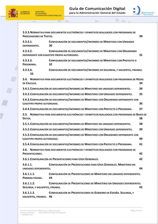 Guía de Comunicación Digital para la Administración
General del Estado: DOCUMENTOS ELECTRÓNICOS
Y OFIMÁTICOS
Página 3 de 76
3.3.3.NORMATIVA PARA DOCUMENTOS ELECTRÓNICOS Y OFIMÁTICOS REALIZADOS CON PROGRAMAS DE
PROCESADORES DE TEXTOS. 30
3.3.3.1. CONFIGURACIÓN DE DOCUMENTOS/INFORMES DE MINISTERIO CON UNIDADES
DEPENDIENTES. 30
3.3.3.2. CONFIGURACIÓN DE DOCUMENTOS/INFORMES DE MINISTERIO CON ORGANISMO
DEPENDIENTE CON LOGOTIPO PROPIO AUTORIZADO. 31
3.3.3.3. CONFIGURACIÓN DE DOCUMENTOS/INFORMES DE MINISTERIO CON PROYECTO O
PROGRAMA. 32
3.3.3.4. CONFIGURACIÓN DE DOCUMENTOS/INFORMES EN SEGUNDAS, Y SIGUIENTES, PÁGINAS.
33
3.4. NORMATIVA PARA DOCUMENTOS ELECTRÓNICOS Y OFIMÁTICOS REALIZADOS CON PROGRAMAS DE HOJAS
DE CÁLCULO. 34
3.4.1.CONFIGURACIÓN DE DOCUMENTOS/INFORMES DE MINISTERIO SIN UNIDADES DEPENDIENTES. 34
3.4.2.CONFIGURACIÓN DE DOCUMENTOS/INFORMES DE MINISTERIO CON UNIDADES DEPENDIENTES. 35
3.4.3.CONFIGURACIÓN DE DOCUMENTOS/INFORMES DE MINISTERIO CON ORGANISMO DEPENDIENTE CON
LOGOTIPO PROPIO AUTORIZADO. 36
3.4.4.CONFIGURACIÓN DE DOCUMENTOS/INFORMES DE MINISTERIO CON PROYECTO O PROGRAMA. 37
3.5. NORMATIVA PARA DOCUMENTOS ELECTRÓNICOS Y OFIMÁTICOS REALIZADOS CON PROGRAMAS DE BASES DE
DATOS. 38
3.5.1.CONFIGURACIÓN DE DOCUMENTOS/INFORMES DE MINISTERIO SIN UNIDADES DEPENDIENTES. 38
3.5.2.CONFIGURACIÓN DE DOCUMENTOS/INFORMES DE MINISTERIO CON UNIDADES DEPENDIENTES. 39
3.5.3.CONFIGURACIÓN DE DOCUMENTOS/INFORMES DE MINISTERIO CON ORGANISMO DEPENDIENTE CON
LOGOTIPO PROPIO AUTORIZADO. 40
3.5.4.CONFIGURACIÓN DE DOCUMENTOS/INFORMES DE MINISTERIO CON PROYECTO O PROGRAMA. 41
3.6. NORMATIVA PARA DOCUMENTOS ELECTRÓNICOS Y OFIMÁTICOS REALIZADOS CON PROGRAMAS DE
PRESENTACIONES. 42
3.6.1.CONFIGURACIÓN DE PRESENTACIONES PARA USOS GENERALES. 42
3.6.1.1. CONFIGURACIÓN DE PRESENTACIONES PARA USOS GENERALES. MINISTERIO SIN
UNIDADES DEPENDIENTES. 44
3.6.1.1.1. CONFIGURACIÓN DE PRESENTACIONES DE MINISTERIO SIN UNIDADES DEPENDIENTES.
PRIMERA PÁGINA. 44
3.6.1.1.2. CONFIGURACIÓN DE PRESENTACIONES DE MINISTERIO SIN UNIDADES DEPENDIENTES.
SEGUNDA, Y SIGUIENTES, PÁGINAS. 45
3.6.1.1.3. CONFIGURACIÓN DE PRESENTACIONES DE GOBIERNO DE ESPAÑA. SEGUNDA, Y
SIGUIENTES, PÁGINAS. 46
 