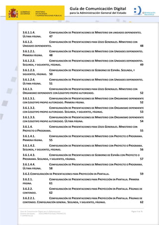 Guía de Comunicación Digital para la Administración
General del Estado: DOCUMENTOS ELECTRÓNICOS
Y OFIMÁTICOS
Página 4 de 76
3.6.1.1.4. CONFIGURACIÓN DE PRESENTACIONES DE MINISTERIO SIN UNIDADES DEPENDIENTES.
ÚLTIMA PÁGINA. 47
3.6.1.2. CONFIGURACIÓN DE PRESENTACIONES PARA USOS GENERALES. MINISTERIO CON
UNIDADES DEPENDIENTES. 48
3.6.1.2.1. CONFIGURACIÓN DE PRESENTACIONES DE MINISTERIO CON UNIDADES DEPENDIENTES.
PRIMERA PÁGINA. 48
3.6.1.2.2. CONFIGURACIÓN DE PRESENTACIONES DE MINISTERIO CON UNIDADES DEPENDIENTES.
SEGUNDA, Y SIGUIENTES, PÁGINAS. 49
3.6.1.2.3. CONFIGURACIÓN DE PRESENTACIONES DE GOBIERNO DE ESPAÑA. SEGUNDA, Y
SIGUIENTES, PÁGINAS. 50
3.6.1.2.4. CONFIGURACIÓN DE PRESENTACIONES DE MINISTERIO CON UNIDADES DEPENDIENTES.
ÚLTIMA PÁGINA. 51
3.6.1.3. CONFIGURACIÓN DE PRESENTACIONES PARA USOS GENERALES. MINISTERIO CON
ORGANISMO DEPENDIENTE CON LOGOTIPO PROPIO AUTORIZADO. 52
3.6.1.3.1. CONFIGURACIÓN DE PRESENTACIONES DE MINISTERIO CON ORGANISMO DEPENDIENTE
CON LOGOTIPO PROPIO AUTORIZADO. PRIMERA PÁGINA. 52
3.6.1.3.2. CONFIGURACIÓN DE PRESENTACIONES DE MINISTERIO CON ORGANISMO DEPENDIENTE
CON LOGOTIPO PROPIO AUTORIZADO. SEGUNDA, Y SIGUIENTES, PÁGINAS. 53
3.6.1.3.3. CONFIGURACIÓN DE PRESENTACIONES DE MINISTERIO CON ORGANISMO DEPENDIENTE
CON LOGOTIPO PROPIO AUTORIZADO. ÚLTIMA PÁGINA. 54
3.6.1.4. CONFIGURACIÓN DE PRESENTACIONES PARA USOS GENERALES. MINISTERIO CON
PROYECTO O PROGRAMA. 55
3.6.1.4.1. CONFIGURACIÓN DE PRESENTACIONES DE MINISTERIO CON PROYECTO O PROGRAMA.
PRIMERA PÁGINA. 55
3.6.1.4.2. CONFIGURACIÓN DE PRESENTACIONES DE MINISTERIO CON PROYECTO O PROGRAMA.
SEGUNDA, Y SIGUIENTES, PÁGINAS. 56
3.6.1.4.3. CONFIGURACIÓN DE PRESENTACIONES DE GOBIERNO DE ESPAÑA CON PROYECTO O
PROGRAMA. SEGUNDA, Y SIGUIENTES, PÁGINAS. 57
3.6.1.4.4. CONFIGURACIÓN DE PRESENTACIONES DE MINISTERIO CON PROYECTO O PROGRAMA.
ÚLTIMA PÁGINA. 58
3.6.2.CONFIGURACIÓN DE PRESENTACIONES PARA PROYECCIÓN EN PANTALLA. 59
3.6.2.1. CONFIGURACIÓN DE PRESENTACIONES PARA PROYECCIÓN EN PANTALLA. PRIMERA
PÁGINA. 61
3.6.2.2. CONFIGURACIÓN DE PRESENTACIONES PARA PROYECCIÓN EN PANTALLA. PÁGINAS DE
CONTENIDO. 62
3.6.2.2.1. CONFIGURACIÓN DE PRESENTACIONES PARA PROYECCIÓN EN PANTALLA. PÁGINAS DE
CONTENIDO. CONFIGURACIÓN GENERAL. SEGUNDA, Y SIGUIENTES, PÁGINAS. 62
 