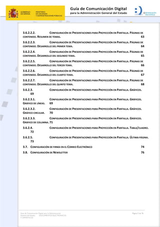 Guía de Comunicación Digital para la Administración
General del Estado: DOCUMENTOS ELECTRÓNICOS
Y OFIMÁTICOS
Página 5 de 76
3.6.2.2.2. CONFIGURACIÓN DE PRESENTACIONES PARA PROYECCIÓN EN PANTALLA. PÁGINAS DE
CONTENIDO. RESUMEN DE TEMAS. 63
3.6.2.2.3. CONFIGURACIÓN DE PRESENTACIONES PARA PROYECCIÓN EN PANTALLA. PÁGINAS DE
CONTENIDO. DESARROLLO DEL PRIMER TEMA. 64
3.6.2.2.4. CONFIGURACIÓN DE PRESENTACIONES PARA PROYECCIÓN EN PANTALLA. PÁGINAS DE
CONTENIDO. DESARROLLO DEL SEGUNDO TEMA. 65
3.6.2.2.5. CONFIGURACIÓN DE PRESENTACIONES PARA PROYECCIÓN EN PANTALLA. PÁGINAS DE
CONTENIDO. DESARROLLO DEL TERCER TEMA. 66
3.6.2.2.6. CONFIGURACIÓN DE PRESENTACIONES PARA PROYECCIÓN EN PANTALLA. PÁGINAS DE
CONTENIDO. DESARROLLO DEL CUARTO TEMA. 67
3.6.2.2.7. CONFIGURACIÓN DE PRESENTACIONES PARA PROYECCIÓN EN PANTALLA. PÁGINAS DE
CONTENIDO. DESARROLLO DEL QUINTO TEMA. 68
3.6.2.3. CONFIGURACIÓN DE PRESENTACIONES PARA PROYECCIÓN EN PANTALLA. GRÁFICOS.
69
3.6.2.3.1. CONFIGURACIÓN DE PRESENTACIONES PARA PROYECCIÓN EN PANTALLA. GRÁFICOS.
GRÁFICO DE LÍNEAS. 69
3.6.2.3.2. CONFIGURACIÓN DE PRESENTACIONES PARA PROYECCIÓN EN PANTALLA. GRÁFICOS.
GRÁFICO CIRCULAR. 70
3.6.2.3.3. CONFIGURACIÓN DE PRESENTACIONES PARA PROYECCIÓN EN PANTALLA. GRÁFICOS.
GRÁFICO DE COLUMNA. 71
3.6.2.4. CONFIGURACIÓN DE PRESENTACIONES PARA PROYECCIÓN EN PANTALLA. TABLA/CUADRO.
72
3.6.2.5. CONFIGURACIÓN DE PRESENTACIONES PARA PROYECCIÓN EN PANTALLA. ÚLTIMA PÁGINA.
73
3.7. CONFIGURACIÓN DE FIRMA EN EL CORREO ELECTRÓNICO 74
3.8. CONFIGURACIÓN DE NEWSLETTER 76
 