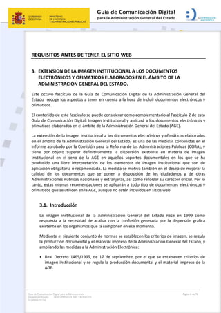 Guía de Comunicación Digital para la Administración
General del Estado: DOCUMENTOS ELECTRÓNICOS
Y OFIMÁTICOS
Página 6 de 76
REQUISITOS ANTES DE TENER EL SITIO WEB
3. EXTENSION DE LA IMAGEN INSTITUCIONAL A LOS DOCUMENTOS
ELECTRÓNICOS Y OFIMATICOS ELABORADOS EN EL ÁMBITO DE LA
ADMINISTRACIÓN GENERAL DEL ESTADO.
Este octavo fascículo de la Guía de Comunicación Digital de la Administración General del
Estado recoge los aspectos a tener en cuenta a la hora de incluir documentos electrónicos y
ofimáticos.
El contenido de este fascículo se puede considerar como complementario al Fascículo 2 de esta
Guía de Comunicación Digital: Imagen Institucional y aplicará a los documentos electrónicos y
ofimáticos elaborados en el ámbito de la Administración General del Estado (AGE).
La extensión de la imagen institucional a los documentos electrónicos y ofimáticos elaborados
en el ámbito de la Administración General del Estado, es una de las medidas contenidas en el
informe aprobado por la Comisión para la Reforma de las Administraciones Públicas (CORA), y
tiene por objeto superar definitivamente la dispersión existente en materia de Imagen
Institucional en el seno de la AGE en aquellos soportes documentales en los que se ha
producido una libre interpretación de los elementos de Imagen Institucional que son de
aplicación obligatoria o recomendada. La medida se motiva también en el deseo de mejorar la
calidad de los documentos que se ponen a disposición de los ciudadanos y de otras
Administraciones Públicas nacionales y extranjeras, así como reforzar su carácter oficial. Por lo
tanto, estas mismas recomendaciones se aplicarán a todo tipo de documentos electrónicos y
ofimáticos que se utilicen en la AGE, aunque no estén incluidos en sitios web.
3.1. Introducción
La imagen institucional de la Administración General del Estado nace en 1999 como
respuesta a la necesidad de acabar con la confusión generada por la dispersión gráfica
existente en los organismos que la componen en ese momento.
Mediante el siguiente conjunto de normas se establecen los criterios de imagen, se regula
la producción documental y el material impreso de la Administración General del Estado, y
ampliando las medidas a la Administración Electrónica:
• Real Decreto 1465/1999, de 17 de septiembre, por el que se establecen criterios de
imagen institucional y se regula la producción documental y el material impreso de la
AGE.
 