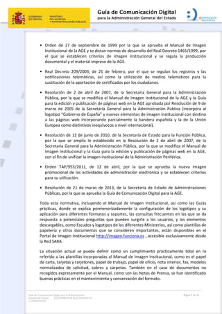 Guía de Comunicación Digital para la Administración
General del Estado: DOCUMENTOS ELECTRÓNICOS
Y OFIMÁTICOS
Página 7 de 76
• Orden de 27 de septiembre de 1999 por la que se aprueba el Manual de Imagen
Institucional de la AGE y se dictan normas de desarrollo del Real Decreto 1465/1999, por
el que se establecen criterios de imagen institucional y se regula la producción
documental y el material impreso de la AGE.
• Real Decreto 209/2003, de 21 de febrero, por el que se regulan los registros y las
notificaciones telemáticas, así como la utilización de medios telemáticos para la
sustitución de la aportación de certificados por los ciudadanos.
• Resolución de 2 de abril de 2007, de la Secretaría General para la Administración
Pública, por la que se modifica el Manual de Imagen Institucional de la AGE y la Guía
para la edición y publicación de páginas web en la AGE aprobada por Resolución de 9 de
marzo de 2005 de la Secretaría General para la Administración Pública (incorpora el
logotipo “Gobierno de España” y nuevos elementos de imagen institucional con destino
a las páginas web incorporando parcialmente la bandera española y la de la Unión
Europea como distintivos inequívocos a nivel internacional).
• Resolución de 12 de junio de 2010, de la Secretaría de Estado para la Función Pública,
por la que se amplía lo establecido en la Resolución de 2 de abril de 2007, de la
Secretaria General para la Administración Pública, por la que se modifica el Manual de
Imagen Institucional y la Guía para la edición y publicación de páginas web en la AGE,
con el fin de unificar la imagen institucional de la Administración Periférica.
• Orden TAP/953/2011, de 12 de abril, por la que se aprueba la nueva imagen
promocional de las actividades de administración electrónica y se establecen criterios
para su utilización.
• Resolución de 21 de marzo de 2013, de la Secretaría de Estado de Administraciones
Públicas, por la que se aprueba la Guía de Comunicación Digital para la AGE.
Toda esta normativa, incluyendo el Manual de Imagen Institucional, así como las Guías
prácticas, donde se explica pormenorizadamente la configuración de los logotipos y su
aplicación para diferentes formatos y soportes, las consultas frecuentes en las que se da
respuesta a potenciales preguntas que pueden surgirle a los usuarios, y los elementos
descargables, como Escudos y logotipos de los diferentes Ministerios, así como plantillas de
papelería y otros documentos que se consideren importantes, están disponibles en el
Portal de Imagen Institucional http://imagen.funciona.es , accesible exclusivamente desde
la Red SARA.
La situación actual se puede definir como un cumplimiento prácticamente total en lo
referido a las plantillas incorporadas al Manual de Imagen Institucional, como es el papel
de carta, tarjetas y tarjetones, papel de trabajo, papel de oficio, nota interior, fax, modelos
normalizados de solicitud, sobres y carpetas. También en el caso de documentos no
recogidos expresamente por el Manual, como son las Notas de Prensa, se han identificado
buenas prácticas en el mantenimiento y conservación del formato.
 