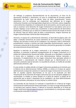 Guía de Comunicación Digital para la Administración
General del Estado: DOCUMENTOS ELECTRÓNICOS
Y OFIMÁTICOS
Página 8 de 76
Sin embargo, la progresiva desmaterialización de los documentos, en favor de los
documentos ofimáticos y electrónicos, así como la multiplicidad de formatos posibles
(documentos de texto, hojas de cálculo, bases de datos, presentaciones, correos
electrónicos, etc.) ha conllevado una implantación más deficiente de la Imagen
Institucional, llevando a una heterogeneidad y dispersión en el formato, colores, tipografías
y otros elementos empleados en la elaboración de los documentos, con tal suerte que tan
sólo se conservan como elementos de Imagen Institucional los más básicos como son el
Escudo y logotipo, lo que conlleva que, actualmente, la vasta producción de documentos
electrónicos y ofimáticos que se realiza en la Administración General del Estado en forma
de informes, hojas de cálculo, bases de datos o presentaciones, integren elementos de
Imagen Institucional bajo criterios de libre interpretación.
Asimismo, el impulso de la administración electrónica, el desarrollo de páginas web y de
Sedes y Subsedes Electrónicas de acceso electrónico de los ciudadanos a los Servicios
Públicos, que permiten el acceso de los ciudadanos y las empresas a toda la información,
procedimientos, trámites y servicios que están disponibles electrónicamente, supone un
incremento sustancial de los documentos ofimáticos y electrónicos generados en el ámbito
de la Administración General del Estado.
Mediante la extensión de la imagen institucional a los documentos electrónicos y
ofimáticos, se pretende la definitiva homogeneización de la imagen institucional en el
ámbito de la Administración General del Estado, reforzando así la identidad y unicidad de
la misma ante la ciudadanía y ante otras Administraciones Públicas nacionales y
extranjeras. El establecimiento de una imagen institucional lleva aparejadas además la
normalización y racionalización del material utilizado por la Administración en su
actuación, prestando especial atención a la necesidad de articular un modelo de actividad
administrativa eficiente y ágil.
En este sentido, la medida referida a la Imagen Institucional aprobada por la Comisión para
la Reforma de las Administraciones Públicas (CORA), se motiva en el deseo de superar
definitivamente la dispersión existente en materia de Imagen Institucional en el seno de la
AGE en aquellos soportes documentales en los que se ha producido una libre
interpretación de los elementos de Imagen Institucional que son de aplicación obligatoria o
recomendada. La medida se motiva también en el deseo de mejorar la calidad de los
documentos que se ponen a disposición de los ciudadanos y de otras Administraciones
Públicas nacionales y extranjeras, así como reforzar su carácter oficial.
Los contenidos de este fascículo no sustituyen lo especificado en el Manual de Imagen
Institucional de la Administración General del Estado, en el que se recoge exhaustivamente
la normativa para material impreso. El Manual se encuentra disponible en el Portal de
Imagen Institucional http://imagen.funciona.es y recomendamos su consulta para ampliar
la información contenida en esta Guía.
 
