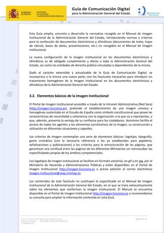 Guía de Comunicación Digital para la Administración
General del Estado: DOCUMENTOS ELECTRÓNICOS
Y OFIMÁTICOS
Página 9 de 76
Esta Guía amplía, concreta y desarrolla la normativa recogida en el Manual de Imagen
Institucional de la Administración General del Estado, introduciendo normas y criterios
para la confección de documentos electrónicos y ofimáticos (documentos de texto, hojas
de cálculo, bases de datos, presentaciones, etc.) no recogidos en el Manual de Imagen
Institucional.
La nueva configuración de la imagen institucional en los documentos electrónicos y
ofimáticos es de obligado cumplimiento y afecta a toda la Administración General del
Estado, así como las entidades de derecho público vinculadas o dependientes de la misma.
Dado el carácter extensible y actualizable de la Guía de Comunicación Digital, se
incorporara a la misma una nueva parte, con los fascículos necesarios para introducir un
tratamiento homogéneo de la Imagen Institucional en los documentos electrónicos y
ofimáticos de la Administración General del Estado.
3.2. Elementos básicos de la imagen institucional
El Portal de Imagen Institucional accesible a través de la Intranet Administrativa (Red Sara)
(http://imagen.funciona.es), pretende el establecimiento de una imagen unívoca y
homogénea sustentada en el Escudo de España como símbolo constitucional que posee las
características de neutralidad y coherencia con la organización a la que va a representar, y
que, además, presenta la ventaja de su confianza para los ciudadanos. Asimismo facilita el
acceso de todos los agentes a los elementos constitutivos de la imagen, su construcción y
utilización en diferentes situaciones y soportes.
Los criterios de imagen contemplan una serie de elementos básicos: logotipo, tipografía,
gama cromática (con la necesaria referencia a los ya establecidos para papelería,
señalizaciones y publicaciones) y los criterios para la estructuración de las páginas, que
garantizan una similitud entre las páginas de los diferentes Ministerios sin menoscabar las
especificidades propias de los ámbitos competenciales.
Los logotipos de imagen institucional se facilitan en formato vectorial, en gif y en jpg, por el
Ministerio de Hacienda y Administraciones Públicas y están disponibles en el Portal de
Imagen Institucional http://imagen.funciona.es o previa petición al correo electrónico
imagen.institucional@seap.minhap.es.
Los contenidos de este fascículo no sustituyen lo especificado en el Manual de Imagen
Institucional de la Administración General del Estado, en el que se trata exhaustivamente
sobre los elementos que conforman la imagen institucional. El Manual se encuentra
disponible en el Portal de Imagen Institucional http://imagen.funciona.es y recomendamos
su consulta para ampliar la información contenida en esta Guía.
 