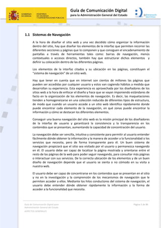 Guía de Comunicación Digital para 
Administración General del Estado  
ASPECTOS GENERALES   
  Página 5 de 80 
   
 
1.1 Sistemas de Navegación 
A  la  hora  de  diseñar  el  sitio  web  y  una  vez  decidido  cómo  organizar  la  información 
dentro del sitio, hay que diseñar los elementos de la interfaz que permiten recorrer las 
diferentes secciones y páginas que lo componen y que consiguen el encadenamiento de 
pantallas  a  través  de  herramientas  tales  como:  barras  de  navegación,  menús 
contextuales  o  accesos  directos,  también  hay  que  estructurar  dichos  elementos    y 
definir su colocación dentro de las diferentes páginas. 
Los  elementos  de  la  interfaz  citados  y  su  ubicación  en  las  páginas,  constituyen  el 
"sistema de navegación” de un sitio web. 
Hay  que  tener  en  cuenta  que  en  internet  son  cientos  de  millones  las  páginas  que 
pueden ser accedidas por cualquier usuario y estos van cogiendo hábitos a medida que 
desarrollan su experiencia. Esta experiencia es aprovechada por los diseñadores de los 
sitios web a la hora de enfocar el diseño y hace que se vayan imponiendo estándares de 
facto en la organización de los elementos de navegación. Es decir, las maquetaciones 
tienden a homogeneizarse en una colección reducida de diferentes tipos de estructura, 
de modo que cuando un usuario accede a un sitio web identifica rápidamente donde 
puede  encontrar  cada  elemento  de  la  navegación,  en  qué  zonas  puede  encontrar  la 
información y cómo se destacan los diferentes elementos. 
Conseguir una buena navegación del sitio web es la misión principal de los diseñadores 
de  la  interfaz  de  usuario  y  garantizará  la  consistencia  y  la  transparencia  en  los 
contenidos que se presentan, aumentando la capacidad de concentración del usuario. 
La navegación debe ser sencilla, intuitiva y consistente para permitir al usuario entender 
fácilmente dónde obtener la información y la manera de acceder a la funcionalidad o los 
servicios  que  necesita,  pero  de  forma  transparente  para  él.  Un  buen  sistema  de 
navegación propiciará que el sitio sea visitado por el usuario y permanezca navegando 
en él. El usuario debe ser capaz de localizar la página mostrada y orientarse entre el 
resto de las páginas de la web para poder seguir navegando, para consultar más páginas 
o interactuar con sus servicios. De la correcta ubicación de los elementos y de un buen 
diseño  de  navegación  depende  que  el  usuario  se  sienta  o  no  cómodo  en  su  visita  a 
nuestra web.  
El usuario debe ser capaz de concentrarse en los contenidos que se presentan en el sitio 
y  no  en  la  investigación  y  la  comprensión  de  los  mecanismos  de  navegación  que  le 
permiten acceder a ellos. Mediante los hilos conductores del sistema de navegación, el 
usuario  debe  entender  dónde  obtener  rápidamente  la  información  y  la  forma  de 
acceder a la funcionalidad que necesita. 
 
 