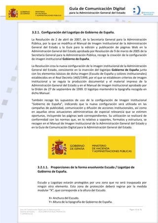 Guía de Comunicación Digital para la Administración
General del Estado: DOCUMENTOS ELECTRÓNICOS
Y OFIMÁTICOS
Página 10 de 76
3.2.1. Configuración del Logotipo de Gobierno de España.
La Resolución de 2 de abril de 2007, de la Secretaría General para la Administración
Pública, por la que se modifica el Manual de Imagen Institucional de la Administración
General del Estado y la Guía para la edición y publicación de páginas Web en la
Administración General del Estado aprobada por Resolución de 9 de marzo de 2005 de la
Secretaría General para la Administración Pública, recoge la creación de la configuración
de imagen institucional Gobierno de España.
La Resolución crea la nueva configuración de la imagen institucional de la Administración
General del Estado, consistente en la inserción del logotipo Gobierno de España junto
con los elementos básicos de dicha imagen (Escudo de España y colores institucionales)
establecidos en el Real Decreto 1465/1999, por el que se establecen criterios de imagen
institucional y se regula la producción documental y el material impreso de la
Administración General del Estado y en el Manual de Imagen Institucional aprobado por
la Orden de 27 de septiembre de 1999. El logotipo mantendrá la tipografía recogida en
dicho Manual.
También recoge los supuestos de uso de la configuración de Imagen Institucional
“Gobierno de España”, indicando que la nueva configuración será utilizada en las
campañas de publicidad, comunicación y difusión de acciones institucionales, así como
en aquellas otras actuaciones administrativas de especial relevancia que se estimen
oportunas, incluyendo las páginas web correspondientes. Su utilización se realizará de
conformidad con las normas que, en lo relativo a soportes, formatos y estructura, se
recogen en el Manual de Imagen Institucional de la Administración General del Estado y
en la Guía de Comunicación Digital para la Administración General del Estado.
3.2.1.1. Proporciones de la forma envolvente Escudo / Logotipo de
Gobierno de España.
Escudo y Logotipo estarán protegidos por una zona que no será traspasada por
ningún otro elemento. Esta zona de protección deberá regirse por la medida
modular “X”, que corresponde a la altura del Escudo.
X= Anchura del Escudo.
Y= Altura de la tipografía de Gobierno de España.
 