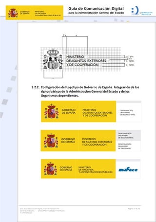 Guía de Comunicación Digital para la Administración
General del Estado: DOCUMENTOS ELECTRÓNICOS
Y OFIMÁTICOS
Página 13 de 76
3.2.2. Configuración del Logotipo de Gobierno de España. Integración de los
signos básicos de la Administración General del Estado y de los
Organismos dependientes.
 