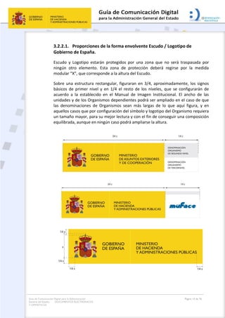 Guía de Comunicación Digital para la Administración
General del Estado: DOCUMENTOS ELECTRÓNICOS
Y OFIMÁTICOS
Página 14 de 76
3.2.2.1. Proporciones de la forma envolvente Escudo / Logotipo de
Gobierno de España.
Escudo y Logotipo estarán protegidos por una zona que no será traspasada por
ningún otro elemento. Esta zona de protección deberá regirse por la medida
modular “X”, que corresponde a la altura del Escudo.
Sobre una estructura rectangular, figuraran en 3/4, aproximadamente, los signos
básicos de primer nivel y en 1/4 el resto de los niveles, que se configurarán de
acuerdo a la establecido en el Manual de Imagen Institucional. El ancho de las
unidades y de los Organismos dependientes podrá ser ampliado en el caso de que
las denominaciones de Organismos sean más largas de lo que aquí figura, y en
aquellos casos que por configuración del símbolo y logotipo del Organismo requiera
un tamaño mayor, para su mejor lectura y con el fin de conseguir una composición
equilibrada, aunque en ningún caso podrá ampliarse la altura.
 