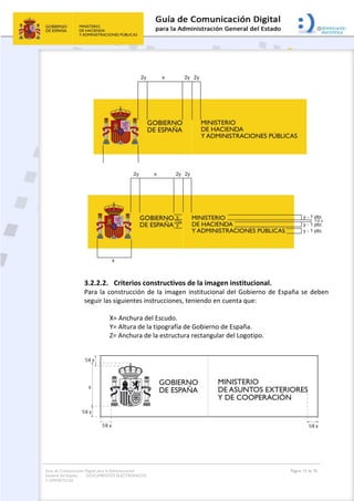Guía de Comunicación Digital para la Administración
General del Estado: DOCUMENTOS ELECTRÓNICOS
Y OFIMÁTICOS
Página 15 de 76
3.2.2.2. Criterios constructivos de la imagen institucional.
Para la construcción de la imagen institucional del Gobierno de España se deben
seguir las siguientes instrucciones, teniendo en cuenta que:
X= Anchura del Escudo.
Y= Altura de la tipografía de Gobierno de España.
Z= Anchura de la estructura rectangular del Logotipo.
 