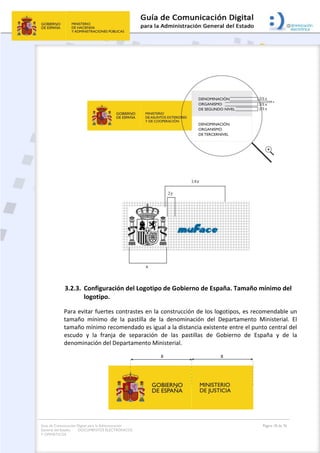 Guía de Comunicación Digital para la Administración
General del Estado: DOCUMENTOS ELECTRÓNICOS
Y OFIMÁTICOS
Página 18 de 76
3.2.3. Configuración del Logotipo de Gobierno de España. Tamaño mínimo del
logotipo.
Para evitar fuertes contrastes en la construcción de los logotipos, es recomendable un
tamaño mínimo de la pastilla de la denominación del Departamento Ministerial. El
tamaño mínimo recomendado es igual a la distancia existente entre el punto central del
escudo y la franja de separación de las pastillas de Gobierno de España y de la
denominación del Departamento Ministerial.
 