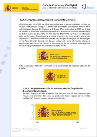 Guía de Comunicación Digital para la Administración
General del Estado: DOCUMENTOS ELECTRÓNICOS
Y OFIMÁTICOS
Página 19 de 76
3.2.4. Configuración del Logotipo de Departamento Ministerial.
El Real Decreto 1465/1999, de 17 de septiembre, por el que se establecen criterios de
imagen institucional y se regula la producción documental y el material impreso de la
Administración General del Estado, y la Orden de 27 de septiembre de 1999 por la que
se aprueba el Manual de Imagen Institucional de la Administración General del Estado y
se dictan normas de desarrollo del Real Decreto 1465/1999, por la que se establecen
criterios de imagen institucional y se regula la producción documental y el material
impreso de la Administración General del Estado, recogen la configuración de la imagen
de la Administración General del Estado, instaurando como elementos básicos la
composición del Escudo de España, la denominación de los distintos Departamentos
Ministeriales y la utilización del color amarillo como fondo.
Esta configuración también se utilizará en la construcción del logotipo Gobierno de
España.
3.2.4.1. Proporciones de la forma envolvente Escudo / Logotipo de
Departamento Ministerial.
Escudo y Logotipo estarán protegidos por una zona que no será traspasada por
ningún otro elemento. Esta zona de protección deberá regirse por la medida
modular “X”, que corresponde a la altura del Escudo.
 