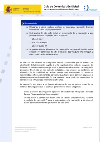 Guía 
Adm
ASPE
 
 
de Comunicaci
inistración Gen
ECTOS GENERAL
 
 Rec



 
La  elecc
clasificac
informac
jerárquic
dispondr
relaciona
diferente
cómo qu
La naveg
sistemas
 
- Men
llam
- Enla
secu
acce
ión Digital para
neral del Estado
LES   
comendado
 El lugar 
el mismo
 Cada  pá
permita 
‐  ¿Dón
‐  ¿De d
‐  ¿Dón
 Se  pued
acceder 
uno o va
ción  del  s
ción de la in
ción median
co.  Si  adem
rá  de  la  p
ados o afin
es unidade
uedará estru
gación y el 
s de navega
nús o boton
mada "sistem
aces, iconos
undario  de 
eso a divers
a 
o  
o 
de la págin
o en todas l
ágina  del  si
al usuario r
nde estoy?
dónde veng
nde puedo i
den  diseñar
a los conte
arios camino
istema  de 
nformación
nte taxonom
más  se  han
posibilidad 
nes, relacion
s de conte
ucturado fin
acceso a l
ción que se
nes de nave
ma principal
s o banners
navegación
os contenid
 
a en el que
las páginas 
tio  debe  in
responder a
go? 
r? 
r  elemento
enidos del s
os alternati
navegació
 elegido. Si
mías jerárq
n  aplicado 
de  realiza
nando por 
nido. En es
nalmente el
os diversos
e clasifican g
egación, agr
l de navega
s que sirven
n”,  para  la
dos y funcio
 
e se sitúan l
del sitio.  
ncluir  un  se
a tres pregu
s  de    nave
sitio a travé
vos). 
ón  vendrá 
 se ha eleg
uicas, la we
metadatos
ar  navegac
ejemplo, p
ste momen
l Sitio Web.
s elementos
generalmen
rupados en 
ción". 
n como un 
a  orientació
ones del Siti
os sistemas
eguimiento 
untas: 
egación  par
és de dos v
condiciona
ido clasifica
eb tendrá u
s  a  las  uni
ciones  tran
palabras cla
to ya se te
  
s del sitio s
nte en dos c
una barra d
sistema co
ón  en  la  na
o Web. 
s de navega
de  la  nave
ra  que  el  u
vías (una ru
ada  por  e
ar todas las 
un sistema d
dades  de 
nsversales 
ve comune
endrá un m
se hacen a 
categorías: 
de navegac
omplement
avegación  y
Página 6 de 
 
ación debe 
egación  y  q
usuario  pue
ta principa
el  sistema 
categorías 
de navegac
contenido, 
a  contenid
es asignada
mapa visual 
través de 
ción a menu
ario, “siste
y  permiten
80 
ser 
que 
eda 
l  y 
de 
de 
ión 
se 
dos 
s a 
de 
los 
udo 
ma 
n  el 
 
