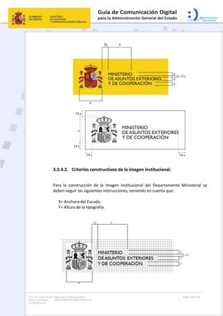Guía de Comunicación Digital para la Administración
General del Estado: DOCUMENTOS ELECTRÓNICOS
Y OFIMÁTICOS
Página 20 de 76
3.2.4.2. Criterios constructivos de la imagen institucional.
Para la construcción de la imagen institucional del Departamento Ministerial se
deben seguir las siguientes instrucciones, teniendo en cuenta que:
X= Anchura del Escudo.
Y= Altura de la tipografía.
 