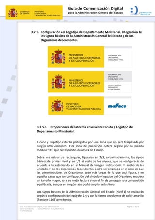 Guía de Comunicación Digital para la Administración
General del Estado: DOCUMENTOS ELECTRÓNICOS
Y OFIMÁTICOS
Página 21 de 76
3.2.5. Configuración del Logotipo de Departamento Ministerial. Integración de
los signos básicos de la Administración General del Estado y de los
Organismos dependientes.
3.2.5.1. Proporciones de la forma envolvente Escudo / Logotipo de
Departamento Ministerial.
Escudo y Logotipo estarán protegidos por una zona que no será traspasada por
ningún otro elemento. Esta zona de protección deberá regirse por la medida
modular “X”, que corresponde a la altura del Escudo.
Sobre una estructura rectangular, figuraran en 2/3, aproximadamente, los signos
básicos de primer nivel y en 1/3 el resto de los niveles, que se configurarán de
acuerdo a la establecido en el Manual de Imagen Institucional. El ancho de las
unidades y de los Organismos dependientes podrá ser ampliado en el caso de que
las denominaciones de Organismos sean más largas de lo que aquí figura, y en
aquellos casos que por configuración del símbolo y logotipo del Organismo requiera
un tamaño mayor, para su mejor lectura y con el fin de conseguir una composición
equilibrada, aunque en ningún caso podrá ampliarse la altura.
Los signos básicos de la Administración General del Estado (nivel 1) se realizarán
según la configuración del epígrafe 2.4 y con la forma envolvente de color amarillo
(Pantone 116) como fondo.
 