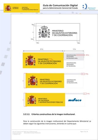 Guía de Comunicación Digital para la Administración
General del Estado: DOCUMENTOS ELECTRÓNICOS
Y OFIMÁTICOS
Página 23 de 76
3.2.5.2. Criterios constructivos de la imagen institucional.
Para la construcción de la imagen institucional del Departamento Ministerial se
deben seguir las siguientes instrucciones, teniendo en cuenta que:
 