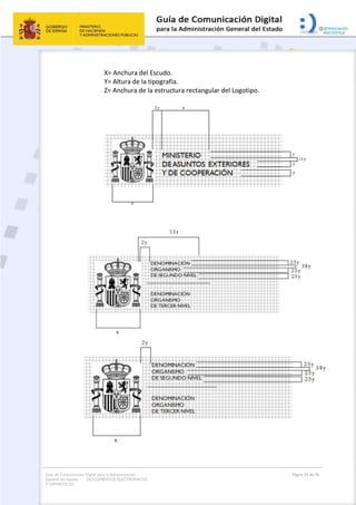 Guía de Comunicación Digital para la Administración
General del Estado: DOCUMENTOS ELECTRÓNICOS
Y OFIMÁTICOS
Página 24 de 76
X= Anchura del Escudo.
Y= Altura de la tipografía.
Z= Anchura de la estructura rectangular del Logotipo.
 