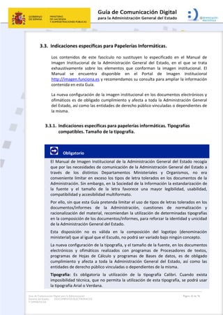 Guía de Comunicación Digital para la Administración
General del Estado: DOCUMENTOS ELECTRÓNICOS
Y OFIMÁTICOS
Página 26 de 76
3.3. Indicaciones específicas para Papelerías Informáticas.
Los contenidos de este fascículo no sustituyen lo especificado en el Manual de
Imagen Institucional de la Administración General del Estado, en el que se trata
exhaustivamente sobre los elementos que conforman la imagen institucional. El
Manual se encuentra disponible en el Portal de Imagen Institucional
http://imagen.funciona.es y recomendamos su consulta para ampliar la información
contenida en esta Guía.
La nueva configuración de la imagen institucional en los documentos electrónicos y
ofimáticos es de obligado cumplimiento y afecta a toda la Administración General
del Estado, así como las entidades de derecho público vinculadas o dependientes de
la misma.
3.3.1. Indicaciones específicas para papelerías informáticas. Tipografías
compatibles. Tamaño de la tipografía.
Obligatorio
El Manual de Imagen Institucional de la Administración General del Estado recogía
que por las necesidades de comunicación de la Administración General del Estado a
través de los distintos Departamentos Ministeriales y Organismos, no era
conveniente limitar en exceso los tipos de letra tolerados en los documentos de la
Administración. Sin embargo, en la Sociedad de la Información la estandarización de
la fuente y el tamaño de la letra favorece una mayor legibilidad, usabilidad,
compatibilidad y accesibilidad multiformato.
Por ello, sin que esta Guía pretenda limitar el uso de tipos de letras tolerados en los
documentos/informes de la Administración, cuestiones de normalización y
racionalización del material, recomiendan la utilización de determinadas tipografías
en la composición de los documentos/informes, para reforzar la identidad y unicidad
de la Administración General del Estado.
Esta disposición no es válida en la composición del logotipo (denominación
ministerial) que al igual que el Escudo, no podrá ser variado bajo ningún concepto.
La nueva configuración de la tipografía, y el tamaño de la fuente, en los documentos
electrónicos y ofimáticos realizados con programas de Procesadores de textos,
programas de Hojas de Cálculo y programas de Bases de datos, es de obligado
cumplimiento y afecta a toda la Administración General del Estado, así como las
entidades de derecho público vinculadas o dependientes de la misma.
Tipografía: Es obligatoria la utilización de la tipografía Calibri. Cuando exista
imposibilidad técnica, que no permita la utilización de esta tipografía, se podrá usar
la tipografía Arial o Verdana.
 