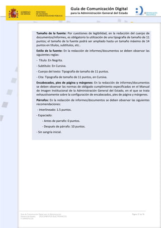 Guía de Comunicación Digital para la Administración
General del Estado: DOCUMENTOS ELECTRÓNICOS
Y OFIMÁTICOS
Página 27 de 76
Tamaño de la fuente: Por cuestiones de legibilidad, en la redacción del cuerpo de
documentos/informes, es obligatorio la utilización de una tipografía de tamaño de 11
puntos; el tamaño de la fuente podrá ser ampliado hasta un tamaño máximo de 14
puntos en títulos, subtítulos, etc..
Estilo de la fuente: En la redacción de informes/documentos se deben observar las
siguientes reglas:
- Título: En Negrita.
- Subtítulo: En Cursiva.
- Cuerpo del texto: Tipografía de tamaño de 11 puntos.
- Cita: Tipografía de tamaño de 11 puntos, en Cursiva.
Encabezados, pies de página y márgenes: En la redacción de informes/documentos
se deben observar las normas de obligado cumplimiento especificadas en el Manual
de Imagen Institucional de la Administración General del Estado, en el que se trata
exhaustivamente sobre la configuración de encabezados, pies de página y márgenes.
Párrafos: En la redacción de informes/documentos se deben observar las siguientes
recomendaciones:
- Interlineado: 1.5 puntos.
- Espaciado:
- Antes de parrafo: 0 puntos.
- Después de párrafo: 10 puntos.
- Sin sangría inicial.
 