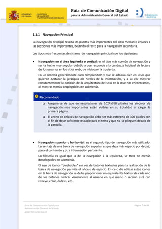 Guía 
Adm
ASPE
 
 
de Comunicaci
inistración Gen
ECTOS GENERAL
 
1.1.1 N
La naveg
las seccio
Los tipos
 Nav
se h
de lo
Es u
quie
cons
al m
 Rec


 
 
 Nav
La v
para
La  f
desp
El us
barr
en la
de  l
relie
ión Digital para
neral del Estado
LES   
Navegación
gación princ
ones más im
s más frecue
egación en
ha hecho m
os usuarios 
un sistema g
eren  destac
stantement
mostrar men
comendado
 Asegura
navegac
primera 
 El ancho
el fin de 
la panta
egación su
entaja de u
a el conteni
filosofía  es 
plegables en
so de icono
ra de naveg
a barra de n
os  botones
eve, color, é
a 
o  
n Principal
cipal resalta
mportantes
entes de sis
n el área izq
uy popular 
en los sitio
generalmen
car  la  jerar
te la posició
nús desplega
o  
rse  de  que
ión  más  im
página. 
o de enlaces
dejar sufici
lla. 
perior u ho
una barra de
do y otra in
igual  que 
n submenús
os "pinchab
gación perm
navegación 
s.  Indicar  v
énfasis, etc.
a los puntos
, dejando e
stema de na
quierda o v
debido a q
s web, de in
nte bien co
rquía  de  ni
ón de la arq
ables en su
e  en  resolu
mportantes
s de navega
iente espac
orizontal: es
e navegació
nformación 
la  de  la  n
s. 
bles” en vez
mite el ahor
se debe pr
visualmente
. 
 
s más impo
l resto para
avegación p
vertical: es 
que respond
nicio por la 
mprendido 
veles  de  la
quitectura d
bmenús. 
uciones  de 
s  estén  vis
ación debe s
cio para el t
s el segund
ón superior 
pertinente.
avegación 
z de botone
rro de espa
roporcionar
e  al  usuario
ortantes del
a la navegac
principal son
el tipo más
de a la cond
izquierda. 
y que se a
a  informac
del sitio en 
1024x768 
ibles  en  su
ser más est
exto y que 
do tipo de n
es que deja
. 
a  la  izquie
es textuales
cio. En caso
 un equival
o  en  qué  m
 sitio media
ción secund
n los siguien
s común de
ducta habit
adecua bien
ión,  y  a  su
la que nos 
píxeles  lo
u  totalidad
trecho de 30
no se pliegu
navegación 
a más espac
erda,  se  tra
s para la rea
o de utiliza
ente textua
menú  o  sec
Página 7 de 
 
ante enlace
daria. 
ntes: 
e navegació
tual de lectu
n en sitios q
u  vez  most
encontram
s  vínculos 
d  al  cargar
00 píxeles c
uen debajo 
más utiliza
cio por deb
ata  de  men
alización de
r estos icon
al de cada u
cción  está  c
80 
es a 
n y 
ura 
que 
trar 
mos, 
de 
  la 
con 
 de 
do. 
ajo 
nús 
e la 
nos 
uno 
con 
 