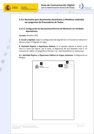 Guía de Comunicación Digital para la Administración
General del Estado: DOCUMENTOS ELECTRÓNICOS
Y OFIMÁTICOS
Página 30 de 76
3.3.3. Normativa para documentos electrónicos y ofimáticos realizados
con programas de Procesadores de Textos.
3.3.3.1. Configuración de documentos/informes de Ministerio con Unidades
dependientes.
Formato: A4 (210 x 297).
A. Escudo y logotipo: Según la configuración del epígrafe 8.2.4. El Escudo se realizará en
blanco y negro. El logotipo en negro.
B. Identidad Órganos u Organismos Públicos: En el ejemplo adjunto el emisor es de
nivel 3 y tiene que figurar, por lo tanto, el Organismo del que depende, nivel 2, en
recuadro sin relleno. La tipografía es Gill Sans 7 pt., interlineado 8 pt, en mayúsculas.
B.1. Identidad Órganos u Organismos Públicos en lengua autónoma. Configuración en
bilingüe.
 