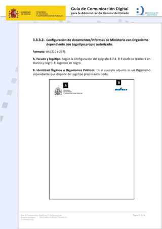 Guía de Comunicación Digital para la Administración
General del Estado: DOCUMENTOS ELECTRÓNICOS
Y OFIMÁTICOS
Página 31 de 76
3.3.3.2. Configuración de documentos/informes de Ministerio con Organismo
dependiente con Logotipo propio autorizado.
Formato: A4 (210 x 297).
A. Escudo y logotipo: Según la configuración del epígrafe 8.2.4. El Escudo se realizará en
blanco y negro. El logotipo en negro.
B. Identidad Órganos u Organismos Públicos: En el ejemplo adjunto es un Organismo
dependiente que dispone de Logotipo propio autorizado.
 