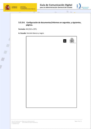 Guía de Comunicación Digital para la Administración
General del Estado: DOCUMENTOS ELECTRÓNICOS
Y OFIMÁTICOS
Página 33 de 76
3.3.3.4. Configuración de documentos/informes en segundas, y siguientes,
páginas.
Formato: A4 (210 x 297).
A. Escudo: Versión blanco y negro.
 
