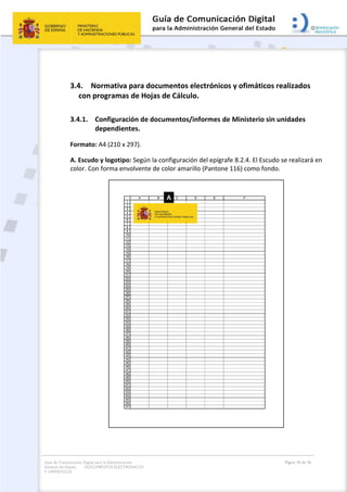Guía de Comunicación Digital para la Administración
General del Estado: DOCUMENTOS ELECTRÓNICOS
Y OFIMÁTICOS
Página 34 de 76
3.4. Normativa para documentos electrónicos y ofimáticos realizados
con programas de Hojas de Cálculo.
3.4.1. Configuración de documentos/informes de Ministerio sin unidades
dependientes.
Formato: A4 (210 x 297).
A. Escudo y logotipo: Según la configuración del epígrafe 8.2.4. El Escudo se realizará en
color. Con forma envolvente de color amarillo (Pantone 116) como fondo.
 