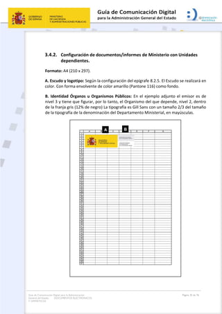Guía de Comunicación Digital para la Administración
General del Estado: DOCUMENTOS ELECTRÓNICOS
Y OFIMÁTICOS
Página 35 de 76
3.4.2. Configuración de documentos/informes de Ministerio con Unidades
dependientes.
Formato: A4 (210 x 297).
A. Escudo y logotipo: Según la configuración del epígrafe 8.2.5. El Escudo se realizará en
color. Con forma envolvente de color amarillo (Pantone 116) como fondo.
B. Identidad Órganos u Organismos Públicos: En el ejemplo adjunto el emisor es de
nivel 3 y tiene que figurar, por lo tanto, el Organismo del que depende, nivel 2, dentro
de la franja gris (12% de negro) La tipografía es Gill Sans con un tamaño 2/3 del tamaño
de la tipografía de la denominación del Departamento Ministerial, en mayúsculas.
 