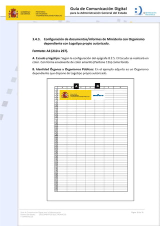 Guía de Comunicación Digital para la Administración
General del Estado: DOCUMENTOS ELECTRÓNICOS
Y OFIMÁTICOS
Página 36 de 76
3.4.3. Configuración de documentos/informes de Ministerio con Organismo
dependiente con Logotipo propio autorizado.
Formato: A4 (210 x 297).
A. Escudo y logotipo: Según la configuración del epígrafe 8.2.5. El Escudo se realizará en
color. Con forma envolvente de color amarillo (Pantone 116) como fondo.
B. Identidad Órganos u Organismos Públicos: En el ejemplo adjunto es un Organismo
dependiente que dispone de Logotipo propio autorizado.
 