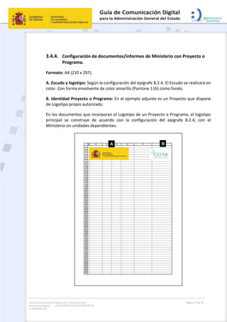 Guía de Comunicación Digital para la Administración
General del Estado: DOCUMENTOS ELECTRÓNICOS
Y OFIMÁTICOS
Página 37 de 76
3.4.4. Configuración de documentos/informes de Ministerio con Proyecto o
Programa.
Formato: A4 (210 x 297).
A. Escudo y logotipo: Según la configuración del epígrafe 8.2.4. El Escudo se realizará en
color. Con forma envolvente de color amarillo (Pantone 116) como fondo.
B. Identidad Proyecto o Programa: En el ejemplo adjunto es un Proyecto que dispone
de Logotipo propio autorizado.
En los documentos que incorporan el Logotipo de un Proyecto o Programa, el logotipo
principal se construye de acuerdo con la configuración del epígrafe 8.2.4, con el
Ministerio sin unidades dependientes.
 