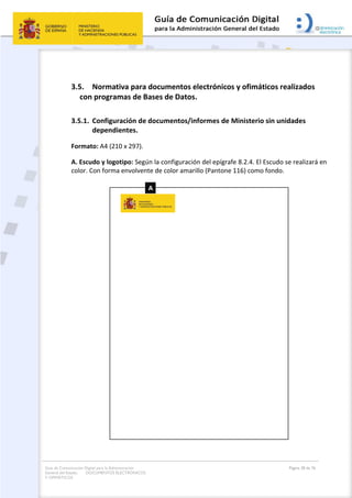 Guía de Comunicación Digital para la Administración
General del Estado: DOCUMENTOS ELECTRÓNICOS
Y OFIMÁTICOS
Página 38 de 76
3.5. Normativa para documentos electrónicos y ofimáticos realizados
con programas de Bases de Datos.
3.5.1. Configuración de documentos/informes de Ministerio sin unidades
dependientes.
Formato: A4 (210 x 297).
A. Escudo y logotipo: Según la configuración del epígrafe 8.2.4. El Escudo se realizará en
color. Con forma envolvente de color amarillo (Pantone 116) como fondo.
 