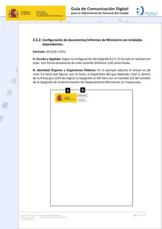 Guía de Comunicación Digital para la Administración
General del Estado: DOCUMENTOS ELECTRÓNICOS
Y OFIMÁTICOS
Página 39 de 76
3.5.2. Configuración de documentos/informes de Ministerio con Unidades
dependientes.
Formato: A4 (210 x 297).
A. Escudo y logotipo: Según la configuración del epígrafe 8.2.5. El Escudo se realizará en
color. Con forma envolvente de color amarillo (Pantone 116) como fondo.
B. Identidad Órganos u Organismos Públicos: En el ejemplo adjunto el emisor es de
nivel 3 y tiene que figurar, por lo tanto, el Organismo del que depende, nivel 2, dentro
de la franja gris (12% de negro) La tipografía es Gill Sans con un tamaño 2/3 del tamaño
de la tipografía de la denominación del Departamento Ministerial, en mayúsculas.
 