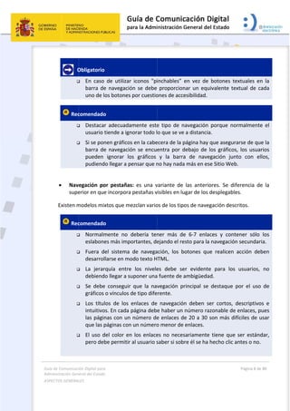 Guía 
Adm
ASPE
 
de Comunicaci
inistración Gen
ECTOS GENERAL
 
   O

 Rec


 
 Nav
supe
Existen m
 Rec






 
ión Digital para
neral del Estado
LES   
Obligatorio 
 En  caso 
barra  de
uno de lo
comendado
 Destacar
usuario t
 Si se pon
barra  de
pueden 
pudiend
egación  po
erior en que
modelos mix
comendado
 Normalm
eslabone
 Fuera  d
desarrol
 La  jerar
debiend
 Se  debe
gráficos 
 Los  títul
intuitivo
las págin
que las p
 El uso d
pero deb
a 
o  
 
de  utilizar
e  navegació
os botones
o  
r  adecuada
tiende a ign
nen gráficos
e  navegació
ignorar  lo
o llegar a p
or  pestañas
e incorpora
xtos que me
o  
mente  no  d
es más impo
el  sistema 
larse en mo
rquía  entre
o llegar a su
e  conseguir 
o vínculos d
los  de  los 
os. En cada 
nas con un 
páginas con
del color en
be permitir 
r  iconos  "pi
ón  se  debe
por cuestio
amente  este
norar todo l
s en la cabe
ón  se  encue
os  gráficos 
ensar que n
s:  es  una  v
 pestañas v
ezclan vario
debería  ten
ortantes, de
de  navega
odo texto H
e  los  nivele
uponer una
que  la  nav
de tipo dife
enlaces  de
página deb
número de
n un número
n los  enlace
al usuario s
 
inchables” 
proporcion
ones de acc
e  tipo  de  n
o que se ve
ecera de la p
entra  por  d
y  la  barra
no hay nada
variante  de 
visibles en lu
os de los tip
ner  más  de
ejando el re
ación,  los  b
TML.  
es  debe  se
a fuente de 
vegación  p
rente. 
  navegació
e haber un 
e enlaces d
o menor de
es no  neces
saber si sob
en  vez  de 
nar  un  equ
esibilidad.  
navegación 
e a distancia
página hay 
debajo  de  l
a  de  nave
a más en es
las  anterio
ugar de los 
pos de naveg
e  6‐7  enla
esto para la
botones  qu
er  evidente
ambigüeda
rincipal  se 
ón  deben  se
número ra
de 20 a 30 s
 enlaces. 
sariamente
bre él se ha 
botones  te
uivalente  te
porque  no
a. 
que asegur
los  gráficos
egación  jun
se Sitio Web
ores.  Se  dif
desplegable
gación desc
ces  y  cont
 navegación
e  realicen 
e  para  los 
d. 
destaque 
er  cortos,  d
zonable de
son más di
 tiene que 
hecho clic a
Página 8 de 
 
extuales  en
extual  de  ca
ormalmente
rarse de que
s,  los  usuar
nto  con  ell
b. 
ferencia  de
es. 
critos. 
tener  sólo 
n secundari
acción  deb
usuarios, 
por  el  uso 
descriptivos
enlaces, pu
fíciles de u
ser estánd
antes o no.
80 
n  la 
ada 
e  el 
e la 
rios 
los, 
e  la 
los 
a.  
ben 
no 
de 
s  e 
ues 
sar 
dar, 
 