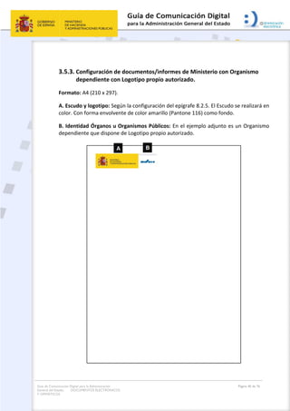 Guía de Comunicación Digital para la Administración
General del Estado: DOCUMENTOS ELECTRÓNICOS
Y OFIMÁTICOS
Página 40 de 76
3.5.3. Configuración de documentos/informes de Ministerio con Organismo
dependiente con Logotipo propio autorizado.
Formato: A4 (210 x 297).
A. Escudo y logotipo: Según la configuración del epígrafe 8.2.5. El Escudo se realizará en
color. Con forma envolvente de color amarillo (Pantone 116) como fondo.
B. Identidad Órganos u Organismos Públicos: En el ejemplo adjunto es un Organismo
dependiente que dispone de Logotipo propio autorizado.
 