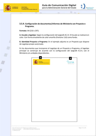 Guía de Comunicación Digital para la Administración
General del Estado: DOCUMENTOS ELECTRÓNICOS
Y OFIMÁTICOS
Página 41 de 76
3.5.4. Configuración de documentos/informes de Ministerio con Proyecto o
Programa.
Formato: A4 (210 x 297).
A. Escudo y logotipo: Según la configuración del epígrafe 8.2.4. El Escudo se realizará en
color. Con forma envolvente de color amarillo (Pantone 116) como fondo.
B. Identidad Proyecto o Programa: En el ejemplo adjunto es un Proyecto que dispone
de Logotipo propio autorizado.
En los documentos que incorporan el Logotipo de un Proyecto o Programa, el logotipo
principal se construye de acuerdo con la configuración del epígrafe 8.2.4, con el
Ministerio sin unidades dependientes.
 