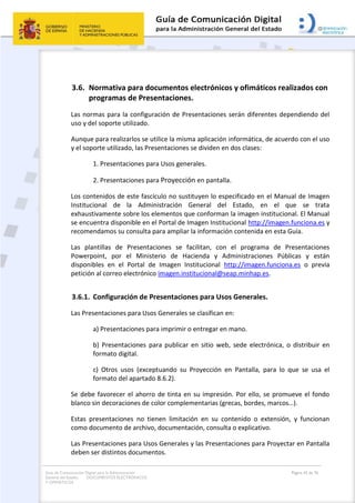 Guía de Comunicación Digital para la Administración
General del Estado: DOCUMENTOS ELECTRÓNICOS
Y OFIMÁTICOS
Página 42 de 76
3.6. Normativa para documentos electrónicos y ofimáticos realizados con
programas de Presentaciones.
Las normas para la configuración de Presentaciones serán diferentes dependiendo del
uso y del soporte utilizado.
Aunque para realizarlos se utilice la misma aplicación informática, de acuerdo con el uso
y el soporte utilizado, las Presentaciones se dividen en dos clases:
1. Presentaciones para Usos generales.
2. Presentaciones para Proyección en pantalla.
Los contenidos de este fascículo no sustituyen lo especificado en el Manual de Imagen
Institucional de la Administración General del Estado, en el que se trata
exhaustivamente sobre los elementos que conforman la imagen institucional. El Manual
se encuentra disponible en el Portal de Imagen Institucional http://imagen.funciona.es y
recomendamos su consulta para ampliar la información contenida en esta Guía.
Las plantillas de Presentaciones se facilitan, con el programa de Presentaciones
Powerpoint, por el Ministerio de Hacienda y Administraciones Públicas y están
disponibles en el Portal de Imagen Institucional http://imagen.funciona.es o previa
petición al correo electrónico imagen.institucional@seap.minhap.es.
3.6.1. Configuración de Presentaciones para Usos Generales.
Las Presentaciones para Usos Generales se clasifican en:
a) Presentaciones para imprimir o entregar en mano.
b) Presentaciones para publicar en sitio web, sede electrónica, o distribuir en
formato digital.
c) Otros usos (exceptuando su Proyección en Pantalla, para lo que se usa el
formato del apartado 8.6.2).
Se debe favorecer el ahorro de tinta en su impresión. Por ello, se promueve el fondo
blanco sin decoraciones de color complementarias (grecas, bordes, marcos…).
Estas presentaciones no tienen limitación en su contenido o extensión, y funcionan
como documento de archivo, documentación, consulta o explicativo.
Las Presentaciones para Usos Generales y las Presentaciones para Proyectar en Pantalla
deben ser distintos documentos.
 