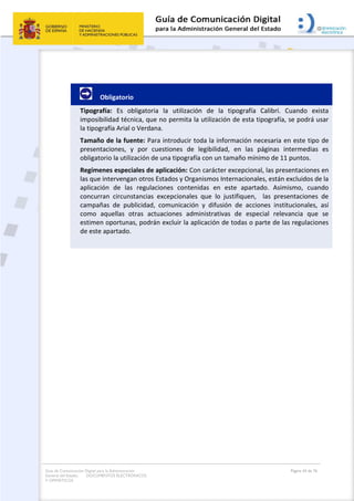 Guía de Comunicación Digital para la Administración
General del Estado: DOCUMENTOS ELECTRÓNICOS
Y OFIMÁTICOS
Página 43 de 76
Obligatorio
Tipografía: Es obligatoria la utilización de la tipografía Calibri. Cuando exista
imposibilidad técnica, que no permita la utilización de esta tipografía, se podrá usar
la tipografía Arial o Verdana.
Tamaño de la fuente: Para introducir toda la información necesaria en este tipo de
presentaciones, y por cuestiones de legibilidad, en las páginas intermedias es
obligatorio la utilización de una tipografía con un tamaño mínimo de 11 puntos.
Regímenes especiales de aplicación: Con carácter excepcional, las presentaciones en
las que intervengan otros Estados y Organismos Internacionales, están excluidos de la
aplicación de las regulaciones contenidas en este apartado. Asimismo, cuando
concurran circunstancias excepcionales que lo justifiquen, las presentaciones de
campañas de publicidad, comunicación y difusión de acciones institucionales, así
como aquellas otras actuaciones administrativas de especial relevancia que se
estimen oportunas, podrán excluir la aplicación de todas o parte de las regulaciones
de este apartado.
 