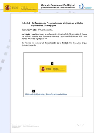 Guía de Comunicación Digital para la Administración
General del Estado: DOCUMENTOS ELECTRÓNICOS
Y OFIMÁTICOS
Página 47 de 76
3.6.1.1.4. Configuración de Presentaciones de Ministerio sin unidades
dependientes. Última página.
Formato: A4 (210 x 297), en horizontal.
A. Escudo y logotipo: Según la configuración del epígrafe 8.2.1, centrado. El Escudo
se realizará en color. Con forma envolvente de color amarillo (Pantone 116) como
fondo. Altura del logotipo: 3 cm.
B. (Campo no obligatorio) Denominación de la Unidad: Pie de página, ángulo
inferior izquierdo.
 