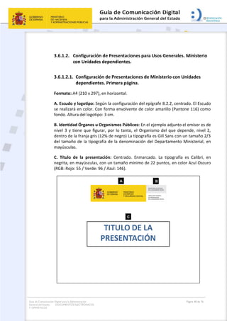 Guía de Comunicación Digital para la Administración
General del Estado: DOCUMENTOS ELECTRÓNICOS
Y OFIMÁTICOS
Página 48 de 76
3.6.1.2. Configuración de Presentaciones para Usos Generales. Ministerio
con Unidades dependientes.
3.6.1.2.1. Configuración de Presentaciones de Ministerio con Unidades
dependientes. Primera página.
Formato: A4 (210 x 297), en horizontal.
A. Escudo y logotipo: Según la configuración del epígrafe 8.2.2, centrado. El Escudo
se realizará en color. Con forma envolvente de color amarillo (Pantone 116) como
fondo. Altura del logotipo: 3 cm.
B. Identidad Órganos u Organismos Públicos: En el ejemplo adjunto el emisor es de
nivel 3 y tiene que figurar, por lo tanto, el Organismo del que depende, nivel 2,
dentro de la franja gris (12% de negro) La tipografía es Gill Sans con un tamaño 2/3
del tamaño de la tipografía de la denominación del Departamento Ministerial, en
mayúsculas.
C. Título de la presentación: Centrado. Enmarcado. La tipografía es Calibri, en
negrita, en mayúsculas, con un tamaño mínimo de 22 puntos, en color Azul Oscuro
(RGB: Rojo: 55 / Verde: 96 / Azul: 146).
 
