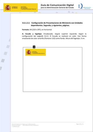 Guía de Comunicación Digital para la Administración
General del Estado: DOCUMENTOS ELECTRÓNICOS
Y OFIMÁTICOS
Página 49 de 76
3.6.1.2.2. Configuración de Presentaciones de Ministerio con Unidades
dependientes. Segunda, y siguientes, páginas.
Formato: A4 (210 x 297), en horizontal.
A. Escudo y logotipo: Encabezado, ángulo superior izquierdo. Según la
configuración del epígrafe 8.2.4. El Escudo se realizará en color. Con forma
envolvente de color amarillo (Pantone 116) como fondo. Altura del logotipo: 3 cm.
 